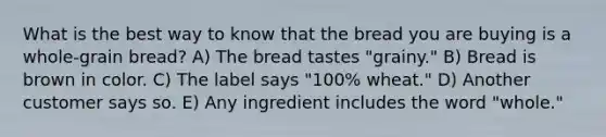 What is the best way to know that the bread you are buying is a whole-grain bread? A) The bread tastes "grainy." B) Bread is brown in color. C) The label says "100% wheat." D) Another customer says so. E) Any ingredient includes the word "whole."