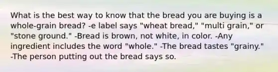 What is the best way to know that the bread you are buying is a whole-grain bread? -e label says "wheat bread," "multi grain," or "stone ground." -Bread is brown, not white, in color. -Any ingredient includes the word "whole." -The bread tastes "grainy." -The person putting out the bread says so.