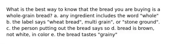 What is the best way to know that the bread you are buying is a whole-grain bread? a. any ingredient includes the word "whole" b. the label says "wheat bread", multi grain", or "stone ground". c. the person putting out the bread says so d. bread is brown, not white, in color e. the bread tastes "grainy"