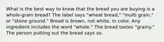 What is the best way to know that the bread you are buying is a whole-grain bread? The label says "wheat bread," "multi grain," or "stone ground." Bread is brown, not white, in color. Any ingredient includes the word "whole." The bread tastes "grainy." The person putting out the bread says so.