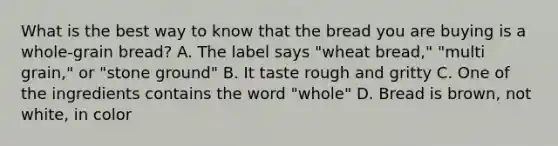 What is the best way to know that the bread you are buying is a whole-grain bread? A. The label says "wheat bread," "multi grain," or "stone ground" B. It taste rough and gritty C. One of the ingredients contains the word "whole" D. Bread is brown, not white, in color