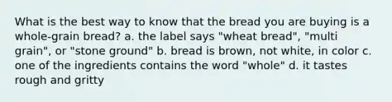 What is the best way to know that the bread you are buying is a whole-grain bread? a. the label says "wheat bread", "multi grain", or "stone ground" b. bread is brown, not white, in color c. one of the ingredients contains the word "whole" d. it tastes rough and gritty