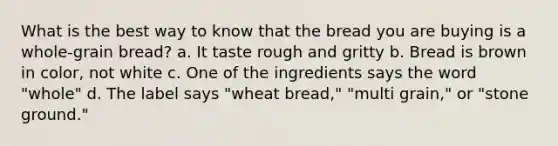 What is the best way to know that the bread you are buying is a whole-grain bread? a. It taste rough and gritty b. Bread is brown in color, not white c. One of the ingredients says the word "whole" d. The label says "wheat bread," "multi grain," or "stone ground."