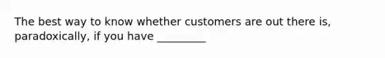 The best way to know whether customers are out there is, paradoxically, if you have _________