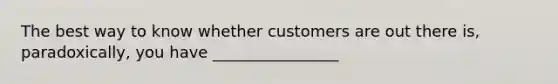 The best way to know whether customers are out there is, paradoxically, you have ________________