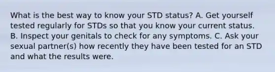 What is the best way to know your STD status? A. Get yourself tested regularly for STDs so that you know your current status. B. Inspect your genitals to check for any symptoms. C. Ask your sexual partner(s) how recently they have been tested for an STD and what the results were.