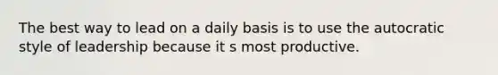 The best way to lead on a daily basis is to use the autocratic style of leadership because it s most productive.