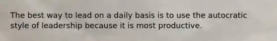 The best way to lead on a daily basis is to use the autocratic style of leadership because it is most productive.