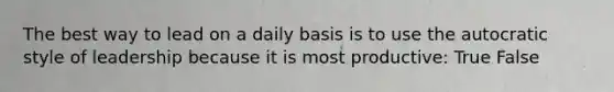 The best way to lead on a daily basis is to use the autocratic style of leadership because it is most productive: True False