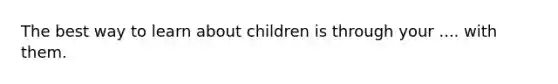 The best way to learn about children is through your .... with them.