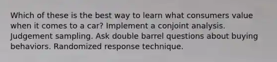 Which of these is the best way to learn what consumers value when it comes to a car? Implement a conjoint analysis. Judgement sampling. Ask double barrel questions about buying behaviors. Randomized response technique.