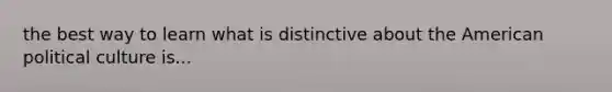 the best way to learn what is distinctive about the American political culture is...