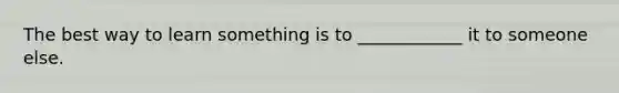 The best way to learn something is to ____________ it to someone else.