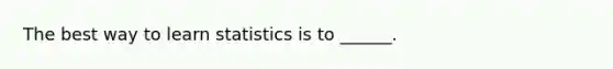 The best way to learn statistics is to ______.