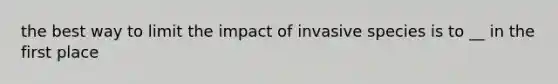 the best way to limit the impact of invasive species is to __ in the first place