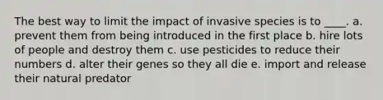 The best way to limit the impact of invasive species is to ____. a. prevent them from being introduced in the first place b. hire lots of people and destroy them c. use pesticides to reduce their numbers d. alter their genes so they all die e. import and release their natural predator