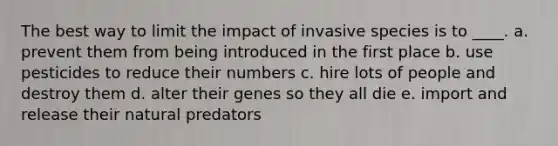 The best way to limit the impact of invasive species is to ____. a. prevent them from being introduced in the first place b. use pesticides to reduce their numbers c. hire lots of people and destroy them d. alter their genes so they all die e. import and release their natural predators