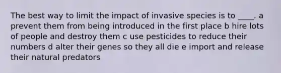 The best way to limit the impact of invasive species is to ____. a prevent them from being introduced in the first place b hire lots of people and destroy them c use pesticides to reduce their numbers d alter their genes so they all die e import and release their natural predators