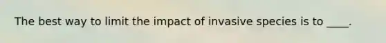 The best way to limit the impact of invasive species is to ____.