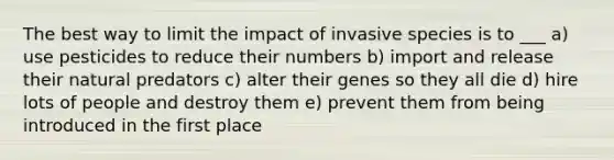 The best way to limit the impact of invasive species is to ___ a) use pesticides to reduce their numbers b) import and release their natural predators c) alter their genes so they all die d) hire lots of people and destroy them e) prevent them from being introduced in the first place