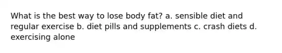 What is the best way to lose body fat? a. sensible diet and regular exercise b. diet pills and supplements c. crash diets d. exercising alone