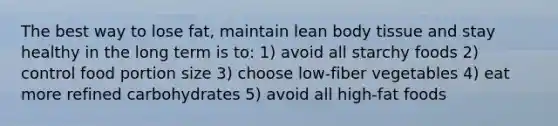 The best way to lose fat, maintain lean body tissue and stay healthy in the long term is to: 1) avoid all starchy foods 2) control food portion size 3) choose low-fiber vegetables 4) eat more refined carbohydrates 5) avoid all high-fat foods