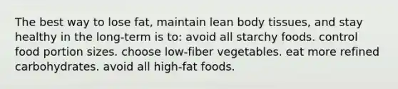 ​The best way to lose fat, maintain lean body tissues, and stay healthy in the long-term is to: avoid all starchy foods.​ ​control food portion sizes. ​choose low-fiber vegetables. ​eat more refined carbohydrates. ​avoid all high-fat foods.