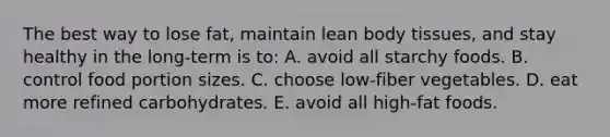 The best way to lose fat, maintain lean body tissues, and stay healthy in the long-term is to: A. avoid all starchy foods.​ B. ​control food portion sizes. C. ​choose low-fiber vegetables. D. ​eat more refined carbohydrates. E. ​avoid all high-fat foods.