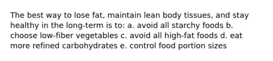 The best way to lose fat, maintain lean body tissues, and stay healthy in the long-term is to: a. avoid all starchy foods b. choose low-fiber vegetables c. avoid all high-fat foods d. eat more refined carbohydrates e. control food portion sizes