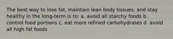 The best way to lose fat, maintain lean body tissues, and stay healthy in the long-term is to: a. avoid all starchy foods b . control food portions c. eat more refined carbohydrates d. avoid all high fat foods