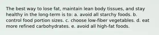 The best way to lose fat, maintain lean body tissues, and stay healthy in the long-term is to: a. avoid all starchy foods.​ b. ​control food portion sizes. c. ​choose low-fiber vegetables. d. ​eat more refined carbohydrates. e. ​avoid all high-fat foods.