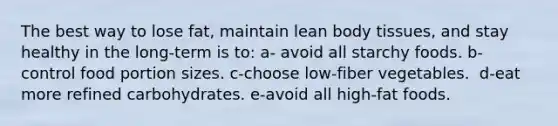 The best way to lose fat, maintain lean body tissues, and stay healthy in the long-term is to: a- avoid all starchy foods.​ b-control food portion sizes. c-choose low-fiber vegetables. ​ d-eat more refined carbohydrates. e-avoid all high-fat foods.