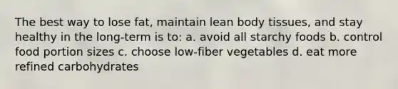 The best way to lose fat, maintain lean body tissues, and stay healthy in the long-term is to: a. avoid all starchy foods b. control food portion sizes c. choose low-fiber vegetables d. eat more refined carbohydrates