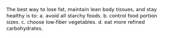 The best way to lose fat, maintain lean body tissues, and stay healthy is to: a. avoid all starchy foods. b. control food portion sizes. c. choose low-fiber vegetables. d. eat more refined carbohydrates.