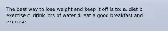 The best way to lose weight and keep it off is to: a. diet b. exercise c. drink lots of water d. eat a good breakfast and exercise