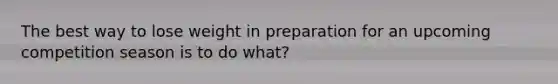 The best way to lose weight in preparation for an upcoming competition season is to do what?