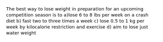 The best way to lose weight in preparation for an upcoming competition season is to a)lose 6 to 8 lbs per week on a crash diet b) fast two to three times a week c) lose 0.5 to 1 kg per week by kilocalorie restriction and exercise d) aim to lose just water weight