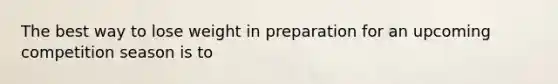 The best way to lose weight in preparation for an upcoming competition season is to