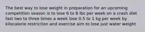 The best way to lose weight in preparation for an upcoming competition season is to lose 6 to 8 lbs per week on a crash diet fast two to three times a week lose 0.5 to 1 kg per week by kilocalorie restriction and exercise aim to lose just water weight