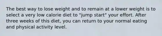 The best way to lose weight and to remain at a lower weight is to select a very low calorie diet to "jump start" your effort. After three weeks of this diet, you can return to your normal eating and physical activity level.