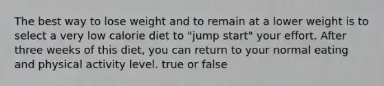 The best way to lose weight and to remain at a lower weight is to select a very low calorie diet to "jump start" your effort. After three weeks of this diet, you can return to your normal eating and physical activity level. true or false