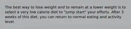 The best way to lose weight and to remain at a lower weight is to select a very low calorie diet to "jump start" your efforts. After 3 weeks of this diet, you can return to normal eating and activity level.