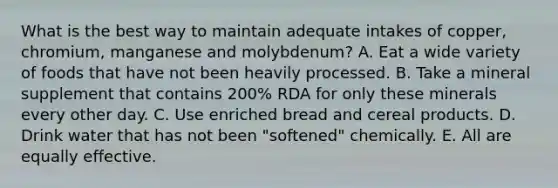 What is the best way to maintain adequate intakes of copper, chromium, manganese and molybdenum? A. Eat a wide variety of foods that have not been heavily processed. B. Take a mineral supplement that contains 200% RDA for only these minerals every other day. C. Use enriched bread and cereal products. D. Drink water that has not been "softened" chemically. E. All are equally effective.