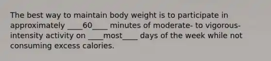 The best way to maintain body weight is to participate in approximately ____60____ minutes of moderate- to vigorous-intensity activity on ____most____ days of the week while not consuming excess calories.