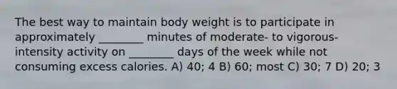 The best way to maintain body weight is to participate in approximately ________ minutes of moderate- to vigorous-intensity activity on ________ days of the week while not consuming excess calories. A) 40; 4 B) 60; most C) 30; 7 D) 20; 3