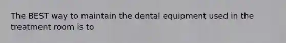 The BEST way to maintain the dental equipment used in the treatment room is to