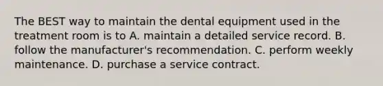 The BEST way to maintain the dental equipment used in the treatment room is to A. maintain a detailed service record. B. follow the manufacturer's recommendation. C. perform weekly maintenance. D. purchase a service contract.