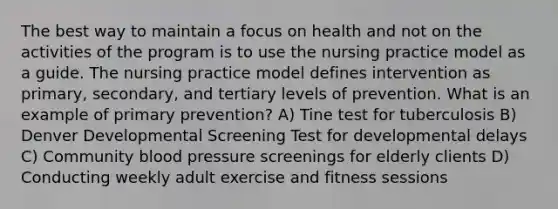 The best way to maintain a focus on health and not on the activities of the program is to use the nursing practice model as a guide. The nursing practice model defines intervention as primary, secondary, and tertiary levels of prevention. What is an example of primary prevention? A) Tine test for tuberculosis B) Denver Developmental Screening Test for developmental delays C) Community blood pressure screenings for elderly clients D) Conducting weekly adult exercise and fitness sessions