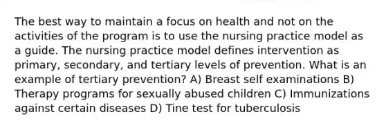 The best way to maintain a focus on health and not on the activities of the program is to use the nursing practice model as a guide. The nursing practice model defines intervention as primary, secondary, and tertiary levels of prevention. What is an example of tertiary prevention? A) Breast self examinations B) Therapy programs for sexually abused children C) Immunizations against certain diseases D) Tine test for tuberculosis