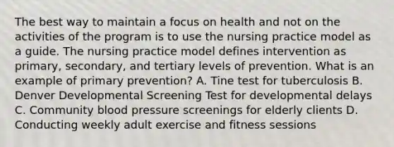 The best way to maintain a focus on health and not on the activities of the program is to use the nursing practice model as a guide. The nursing practice model defines intervention as primary, secondary, and tertiary levels of prevention. What is an example of primary prevention? A. Tine test for tuberculosis B. Denver Developmental Screening Test for developmental delays C. Community blood pressure screenings for elderly clients D. Conducting weekly adult exercise and fitness sessions